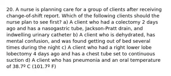 20. A nurse is planning care for a group of clients after receiving change-of-shift report. Which of the following clients should the nurse plan to see first? a) A client who had a colectomy 2 days ago and has a nasogastric tube, Jackson-Pratt drain, and indwelling urinary catheter b) A client who is dehydrated, has mental confusion, and was found getting out of bed several times during the night c) A client who had a right lower lobe lobectomy 4 days ago and has a chest tube set to continuous suction d) A client who has pneumonia and an oral temperature of 38.7º C (101.7º F)