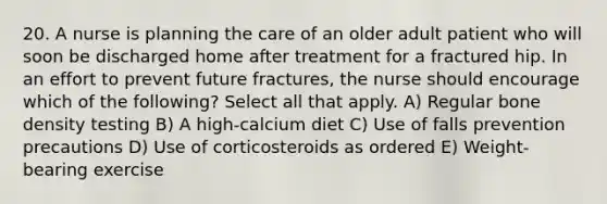 20. A nurse is planning the care of an older adult patient who will soon be discharged home after treatment for a fractured hip. In an effort to prevent future fractures, the nurse should encourage which of the following? Select all that apply. A) Regular bone density testing B) A high-calcium diet C) Use of falls prevention precautions D) Use of corticosteroids as ordered E) Weight-bearing exercise