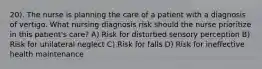 20). The nurse is planning the care of a patient with a diagnosis of vertigo. What nursing diagnosis risk should the nurse prioritize in this patient's care? A) Risk for disturbed sensory perception B) Risk for unilateral neglect C) Risk for falls D) Risk for ineffective health maintenance