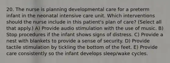 20. The nurse is planning developmental care for a preterm infant in the neonatal intensive care unit. Which interventions should the nurse include in this patient's plan of care? (Select all that apply.) A) Provide audio stimulation with the use of music. B) Stop procedures if the infant shows signs of distress. C) Provide a nest with blankets to provide a sense of security. D) Provide tactile stimulation by tickling the bottom of the feet. E) Provide care consistently so the infant develops sleep/wake cycles.