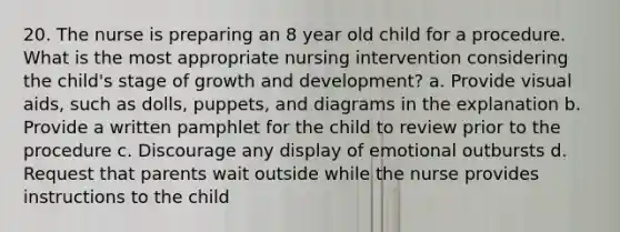 20. The nurse is preparing an 8 year old child for a procedure. What is the most appropriate nursing intervention considering the child's stage of growth and development? a. Provide visual aids, such as dolls, puppets, and diagrams in the explanation b. Provide a written pamphlet for the child to review prior to the procedure c. Discourage any display of emotional outbursts d. Request that parents wait outside while the nurse provides instructions to the child