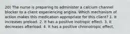 20) The nurse is preparing to administer a calcium channel blocker to a client experiencing angina. Which mechanism of action makes this medication appropriate for this client? 1. It increases preload. 2. It has a positive inotropic effect. 3. It decreases afterload. 4. It has a positive chronotropic effect.