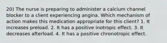 20) The nurse is preparing to administer a calcium channel blocker to a client experiencing angina. Which mechanism of action makes this medication appropriate for this client? 1. It increases preload. 2. It has a positive inotropic effect. 3. It decreases afterload. 4. It has a positive chronotropic effect.