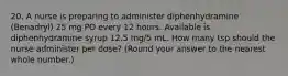 20. A nurse is preparing to administer diphenhydramine (Benadryl) 25 mg PO every 12 hours. Available is diphenhydramine syrup 12.5 mg/5 mL. How many tsp should the nurse administer per dose? (Round your answer to the nearest whole number.)