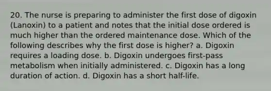 20. The nurse is preparing to administer the first dose of digoxin (Lanoxin) to a patient and notes that the initial dose ordered is much higher than the ordered maintenance dose. Which of the following describes why the first dose is higher? a. Digoxin requires a loading dose. b. Digoxin undergoes first-pass metabolism when initially administered. c. Digoxin has a long duration of action. d. Digoxin has a short half-life.