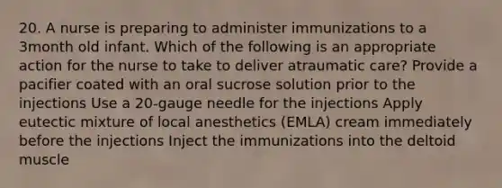 20. A nurse is preparing to administer immunizations to a 3month old infant. Which of the following is an appropriate action for the nurse to take to deliver atraumatic care? Provide a pacifier coated with an oral sucrose solution prior to the injections Use a 20-gauge needle for the injections Apply eutectic mixture of local anesthetics (EMLA) cream immediately before the injections Inject the immunizations into the deltoid muscle