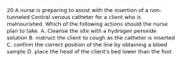 20 A nurse is preparing to assist with the insertion of a non-tunneled Central venous catheter for a client who is malnourished. Which of the following actions should the nurse plan to take. A. Cleanse the site with a hydrogen peroxide solution B. instruct the client to cough as the catheter is inserted C. confirm the correct position of the line by obtaining a blood sample D. place the head of the client's bed lower than the foot