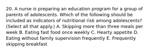 20. A nurse is preparing an education program for a group of parents of adolescents. Which of the following should be included as indicators of nutritional risk among adolescents? (Select all that apply.) A. Skipping more than three meals per week B. Eating fast food once weekly C. Hearty appetite D. Eating without family supervision frequently E. Frequently skipping breakfast