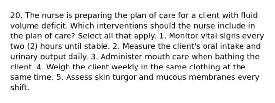 20. The nurse is preparing the plan of care for a client with fluid volume deficit. Which interventions should the nurse include in the plan of care? Select all that apply. 1. Monitor vital signs every two (2) hours until stable. 2. Measure the client's oral intake and urinary output daily. 3. Administer mouth care when bathing the client. 4. Weigh the client weekly in the same clothing at the same time. 5. Assess skin turgor and mucous membranes every shift.