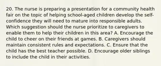 20. The nurse is preparing a presentation for a community health fair on the topic of helping school-aged children develop the self-confidence they will need to mature into responsible adults. Which suggestion should the nurse prioritize to caregivers to enable them to help their children in this area? A. Encourage the child to cheer on their friends at games. B. Caregivers should maintain consistent rules and expectations. C. Ensure that the child has the best teacher possible. D. Encourage older siblings to include the child in their activities.