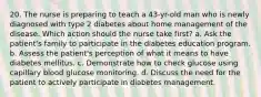 20. The nurse is preparing to teach a 43-yr-old man who is newly diagnosed with type 2 diabetes about home management of the disease. Which action should the nurse take first? a. Ask the patient's family to participate in the diabetes education program. b. Assess the patient's perception of what it means to have diabetes mellitus. c. Demonstrate how to check glucose using capillary blood glucose monitoring. d. Discuss the need for the patient to actively participate in diabetes management.