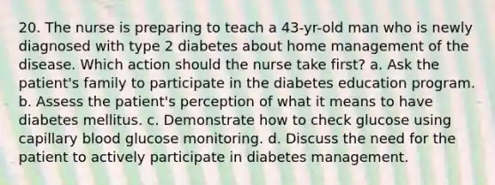 20. The nurse is preparing to teach a 43-yr-old man who is newly diagnosed with type 2 diabetes about home management of the disease. Which action should the nurse take first? a. Ask the patient's family to participate in the diabetes education program. b. Assess the patient's perception of what it means to have diabetes mellitus. c. Demonstrate how to check glucose using capillary blood glucose monitoring. d. Discuss the need for the patient to actively participate in diabetes management.