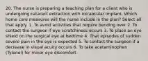 20. The nurse is preparing a teaching plan for a client who is undergoing cataract extraction with intraocular implant. Which home care measures will the nurse include in the plan? Select all that apply. 1. To avoid activities that require bending over 2. To contact the surgeon if eye scratchiness occurs 3. To place an eye shield on the surgical eye at bedtime 4. That episodes of sudden severe pain in the eye is expected 5. To contact the surgeon if a decrease in visual acuity occurs 6. To take acetaminophen (Tylenol) for minor eye discomfort