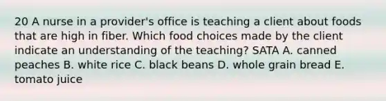 20 A nurse in a provider's office is teaching a client about foods that are high in fiber. Which food choices made by the client indicate an understanding of the teaching? SATA A. canned peaches B. white rice C. black beans D. whole grain bread E. tomato juice