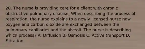 20. The nurse is providing care for a client with chronic obstructive pulmonary disease. When describing the process of respiration, the nurse explains to a newly licensed nurse how oxygen and carbon dioxide are exchanged between the pulmonary capillaries and the alveoli. The nurse is describing which process? A. Diffusion B. Osmosis C. Active transport D. Filtration