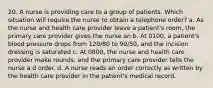 20. A nurse is providing care to a group of patients. Which situation will require the nurse to obtain a telephone order? a. As the nurse and health care provider leave a patient's room, the primary care provider gives the nurse an b. At 0100, a patient's blood pressure drops from 120/80 to 90/50, and the incision dressing is saturated c. At 0800, the nurse and health care provider make rounds, and the primary care provider tells the nurse a d order. d. A nurse reads an order correctly as written by the health care provider in the patient's medical record.