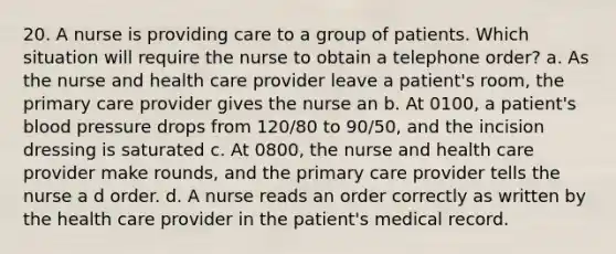 20. A nurse is providing care to a group of patients. Which situation will require the nurse to obtain a telephone order? a. As the nurse and health care provider leave a patient's room, the primary care provider gives the nurse an b. At 0100, a patient's blood pressure drops from 120/80 to 90/50, and the incision dressing is saturated c. At 0800, the nurse and health care provider make rounds, and the primary care provider tells the nurse a d order. d. A nurse reads an order correctly as written by the health care provider in the patient's medical record.