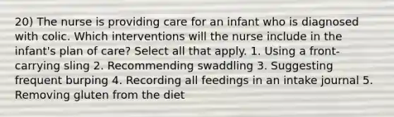 20) The nurse is providing care for an infant who is diagnosed with colic. Which interventions will the nurse include in the infant's plan of care? Select all that apply. 1. Using a front-carrying sling 2. Recommending swaddling 3. Suggesting frequent burping 4. Recording all feedings in an intake journal 5. Removing gluten from the diet