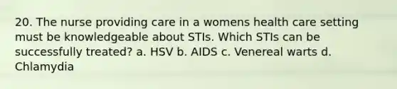 20. The nurse providing care in a womens health care setting must be knowledgeable about STIs. Which STIs can be successfully treated? a. HSV b. AIDS c. Venereal warts d. Chlamydia