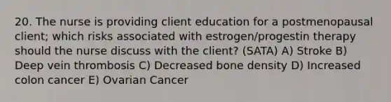 20. The nurse is providing client education for a postmenopausal client; which risks associated with estrogen/progestin therapy should the nurse discuss with the client? (SATA) A) Stroke B) Deep vein thrombosis C) Decreased bone density D) Increased colon cancer E) Ovarian Cancer