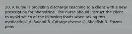 20. A nurse is providing discharge teaching to a client with a new prescription for phenelzine. The nurse should instruct the client to avoid which of the following foods when taking this medication? A. Salami B. Cottage cheese C. Shellfish D. Frozen peas