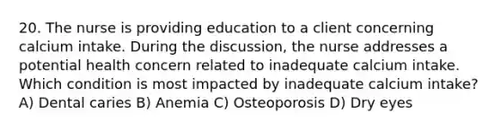 20. The nurse is providing education to a client concerning calcium intake. During the discussion, the nurse addresses a potential health concern related to inadequate calcium intake. Which condition is most impacted by inadequate calcium intake? A) Dental caries B) Anemia C) Osteoporosis D) Dry eyes