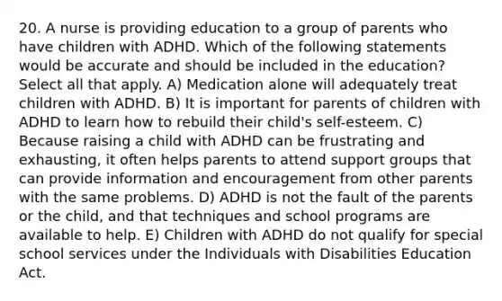 20. A nurse is providing education to a group of parents who have children with ADHD. Which of the following statements would be accurate and should be included in the education? Select all that apply. A) Medication alone will adequately treat children with ADHD. B) It is important for parents of children with ADHD to learn how to rebuild their child's self-esteem. C) Because raising a child with ADHD can be frustrating and exhausting, it often helps parents to attend support groups that can provide information and encouragement from other parents with the same problems. D) ADHD is not the fault of the parents or the child, and that techniques and school programs are available to help. E) Children with ADHD do not qualify for special school services under the Individuals with Disabilities Education Act.