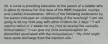 20. A nurse is providing education to the parent of a toddler who is about to receive her first dose of the MMR (measles, mumps and rubella) immunization. Which of the following statements by the parent indicates an understanding of the teaching? "I am not going to let my child play with other children for 2 days." "I will need to return in 2 weeks for my child to receive the varicella immunization." "I can give my child acetaminophen for discomfort associated with the immunization." "My child might have some discharge from the injection site."