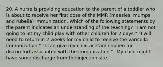 20. A nurse is providing education to the parent of a toddler who is about to receive her first dose of the MMR (measles, mumps and rubella) immunization. Which of the following statements by the parent indicates an understanding of the teaching? "I am not going to let my child play with other children for 2 days." "I will need to return in 2 weeks for my child to receive the varicella immunization." "I can give my child acetaminophen for discomfort associated with the immunization." "My child might have some discharge from the injection site."