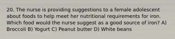 20. The nurse is providing suggestions to a female adolescent about foods to help meet her nutritional requirements for iron. Which food would the nurse suggest as a good source of iron? A) Broccoli B) Yogurt C) Peanut butter D) White beans