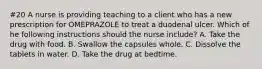 #20 A nurse is providing teaching to a client who has a new prescription for OMEPRAZOLE to treat a duodenal ulcer. Which of he following instructions should the nurse include? A. Take the drug with food. B. Swallow the capsules whole. C. Dissolve the tablets in water. D. Take the drug at bedtime.