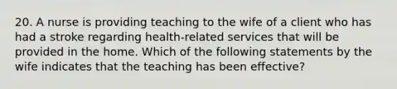 20. A nurse is providing teaching to the wife of a client who has had a stroke regarding health-related services that will be provided in the home. Which of the following statements by the wife indicates that the teaching has been effective?