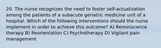 20. The nurse recognizes the need to foster self-actualization among the patients of a subacute geriatric medicine unit of a hospital. Which of the following interventions should the nurse implement in order to achieve this outcome? A) Reminiscence therapy B) Reorientation C) Psychotherapy D) Vigilant pain management