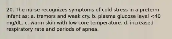 20. The nurse recognizes symptoms of cold stress in a preterm infant as: a. tremors and weak cry. b. plasma glucose level <40 mg/dL. c. warm skin with low core temperature. d. increased respiratory rate and periods of apnea.