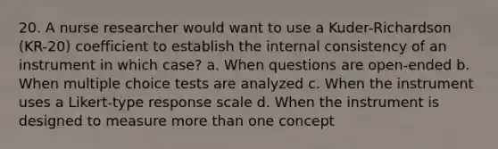 20. A nurse researcher would want to use a Kuder-Richardson (KR-20) coefficient to establish the internal consistency of an instrument in which case? a. When questions are open-ended b. When multiple choice tests are analyzed c. When the instrument uses a Likert-type response scale d. When the instrument is designed to measure more than one concept