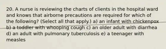 20. A nurse is reviewing the charts of clients in the hospital ward and knows that airborne precautions are required for which of the following? (Select all that apply.) a) an infant with chickenpox b) a toddler with whooping cough c) an older adult with diarrhea d) an adult with pulmonary tuberculosis e) a teenager with measles