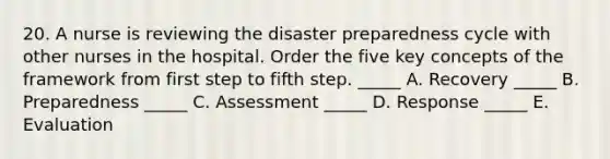 20. A nurse is reviewing the disaster preparedness cycle with other nurses in the hospital. Order the five key concepts of the framework from first step to fifth step. _____ A. Recovery _____ B. Preparedness _____ C. Assessment _____ D. Response _____ E. Evaluation