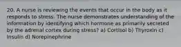 20. A nurse is reviewing the events that occur in the body as it responds to stress. The nurse demonstrates understanding of the information by identifying which hormone as primarily secreted by the adrenal cortex during stress? a) Cortisol b) Thyroxin c) Insulin d) Norepinephrine