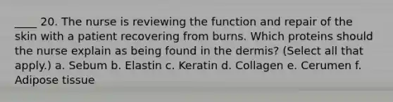 ____ 20. The nurse is reviewing the function and repair of the skin with a patient recovering from burns. Which proteins should the nurse explain as being found in the dermis? (Select all that apply.) a. Sebum b. Elastin c. Keratin d. Collagen e. Cerumen f. Adipose tissue