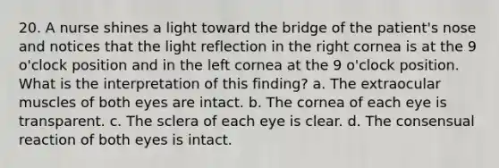 20. A nurse shines a light toward the bridge of the patient's nose and notices that the light reflection in the right cornea is at the 9 o'clock position and in the left cornea at the 9 o'clock position. What is the interpretation of this finding? a. The extraocular muscles of both eyes are intact. b. The cornea of each eye is transparent. c. The sclera of each eye is clear. d. The consensual reaction of both eyes is intact.