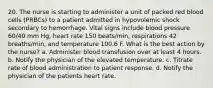 20. The nurse is starting to administer a unit of packed red blood cells (PRBCs) to a patient admitted in hypovolemic shock secondary to hemorrhage. Vital signs include blood pressure 60/40 mm Hg, heart rate 150 beats/min, respirations 42 breaths/min, and temperature 100.6 F. What is the best action by the nurse? a. Administer blood transfusion over at least 4 hours. b. Notify the physician of the elevated temperature. c. Titrate rate of blood administration to patient response. d. Notify the physician of the patients heart rate.