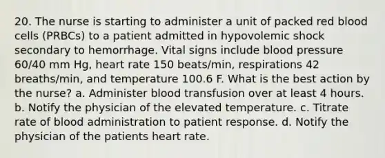 20. The nurse is starting to administer a unit of packed red blood cells (PRBCs) to a patient admitted in hypovolemic shock secondary to hemorrhage. Vital signs include blood pressure 60/40 mm Hg, heart rate 150 beats/min, respirations 42 breaths/min, and temperature 100.6 F. What is the best action by the nurse? a. Administer blood transfusion over at least 4 hours. b. Notify the physician of the elevated temperature. c. Titrate rate of blood administration to patient response. d. Notify the physician of the patients heart rate.