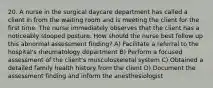 20. A nurse in the surgical daycare department has called a client in from the waiting room and is meeting the client for the first time. The nurse immediately observes that the client has a noticeably stooped posture. How should the nurse best follow up this abnormal assessment finding? A) Facilitate a referral to the hospital's rheumatology department B) Perform a focused assessment of the client's musculoskeletal system C) Obtained a detailed family health history from the client D) Document the assessment finding and inform the anesthesiologist