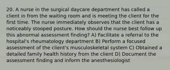 20. A nurse in the surgical daycare department has called a client in from the waiting room and is meeting the client for the first time. The nurse immediately observes that the client has a noticeably stooped posture. How should the nurse best follow up this abnormal assessment finding? A) Facilitate a referral to the hospital's rheumatology department B) Perform a focused assessment of the client's musculoskeletal system C) Obtained a detailed family health history from the client D) Document the assessment finding and inform the anesthesiologist