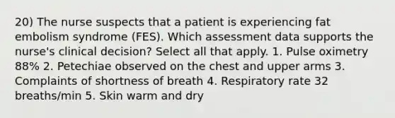 20) The nurse suspects that a patient is experiencing fat embolism syndrome (FES). Which assessment data supports the nurse's clinical decision? Select all that apply. 1. Pulse oximetry 88% 2. Petechiae observed on the chest and upper arms 3. Complaints of shortness of breath 4. Respiratory rate 32 breaths/min 5. Skin warm and dry