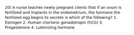 20) A nurse teaches newly pregnant clients that if an ovum is fertilized and implants in the endometrium, the hormone the fertilized egg begins to secrete is which of the following? 1. Estrogen 2. Human chorionic gonadotropin (hCG) 3. Progesterone 4. Luteinizing hormone