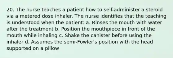 20. The nurse teaches a patient how to self-administer a steroid via a metered dose inhaler. The nurse identifies that the teaching is understood when the patient: a. Rinses the mouth with water after the treatment b. Position the mouthpiece in front of the mouth while inhaling c. Shake the canister before using the inhaler d. Assumes the semi-Fowler's position with the head supported on a pillow