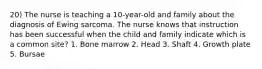 20) The nurse is teaching a 10-year-old and family about the diagnosis of Ewing sarcoma. The nurse knows that instruction has been successful when the child and family indicate which is a common site? 1. Bone marrow 2. Head 3. Shaft 4. Growth plate 5. Bursae