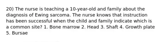 20) The nurse is teaching a 10-year-old and family about the diagnosis of Ewing sarcoma. The nurse knows that instruction has been successful when the child and family indicate which is a common site? 1. Bone marrow 2. Head 3. Shaft 4. Growth plate 5. Bursae