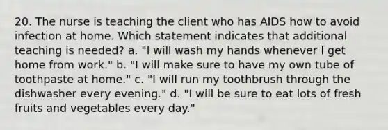 20. The nurse is teaching the client who has AIDS how to avoid infection at home. Which statement indicates that additional teaching is needed? a. "I will wash my hands whenever I get home from work." b. "I will make sure to have my own tube of toothpaste at home." c. "I will run my toothbrush through the dishwasher every evening." d. "I will be sure to eat lots of fresh fruits and vegetables every day."